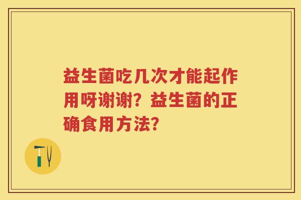 益生菌吃几次才能起作用呀谢谢?益生菌的正确食用方法? 益生菌吃几次才能起作用呀谢谢?益生菌的正确食用方法?