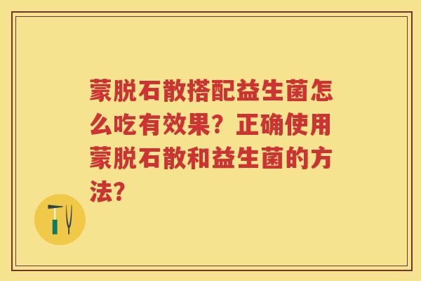蒙脱石散搭配益生菌怎么吃有效果？正确使用蒙脱石散和益生菌的方法？