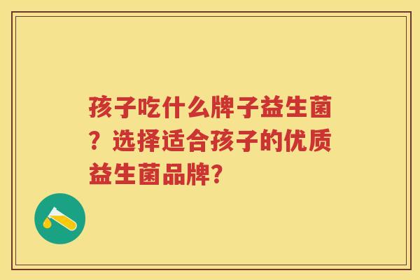孩子吃什么牌子益生菌？选择适合孩子的优质益生菌品牌？