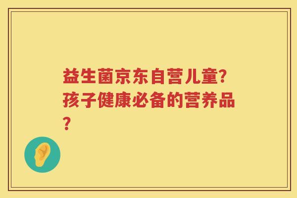 益生菌京东自营儿童?孩子健康必备的营养品? 益生菌京东自营儿童?孩子健康必备的营养品?