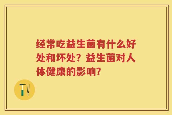 经常吃益生菌有什么好处和坏处?益生菌对人体健康的影响? 经常吃益生菌有什么好处和坏处?益生菌对人体健康的影响?