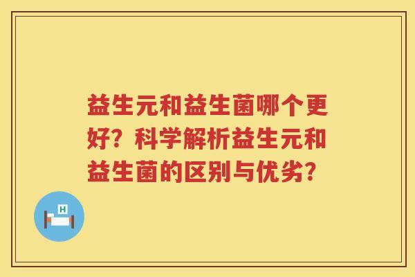 益生元和益生菌哪个更好?科学解析益生元和益生菌的区别与优劣? 益生元和益生菌哪个更好?科学解析益生元和益生菌的区别与优劣?