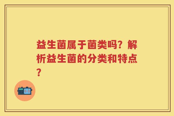 益生菌属于菌类吗?解析益生菌的分类和特点? 益生菌属于菌类吗?解析益生菌的分类和特点?
