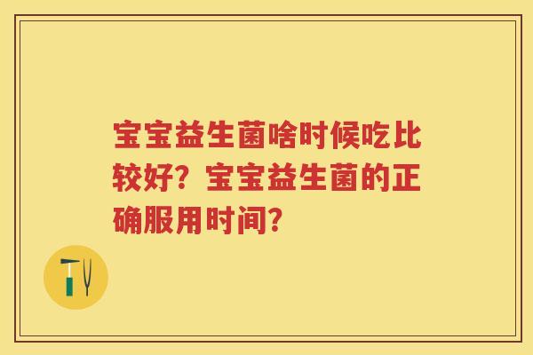 宝宝益生菌啥时候吃比较好?宝宝益生菌的正确服用时间? 宝宝益生菌啥时候吃比较好?宝宝益生菌的正确服用时间?