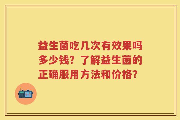 益生菌吃几次有效果吗多少钱?了解益生菌的正确服用方法和价格? 益生菌吃几次有效果吗多少钱?了解益生菌的正确服用方法和价格?