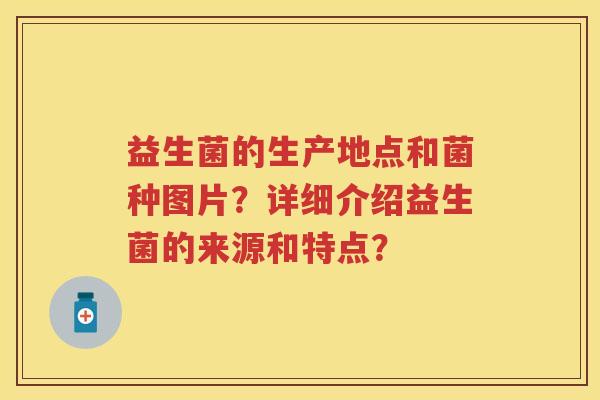 益生菌的生产地点和菌种图片?详细介绍益生菌的来源和特点? 益生菌的生产地点和菌种图片?详细介绍益生菌的来源和特点?