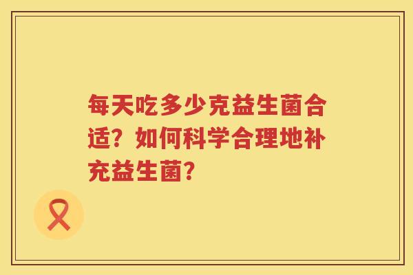每天吃多少克益生菌合适?如何科学合理地补充益生菌? 每天吃多少克益生菌合适?如何科学合理地补充益生菌?