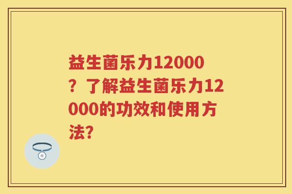 益生菌乐力12000?了解益生菌乐力12000的功效和使用方法? 益生菌乐力12000?了解益生菌乐力12000的功效和使用方法?