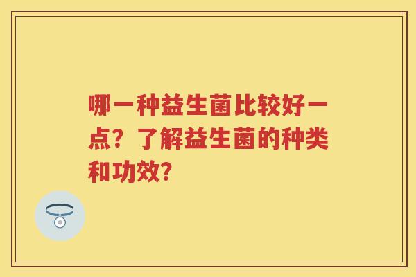 哪一种益生菌比较好一点?了解益生菌的种类和功效? 哪一种益生菌比较好一点?了解益生菌的种类和功效?