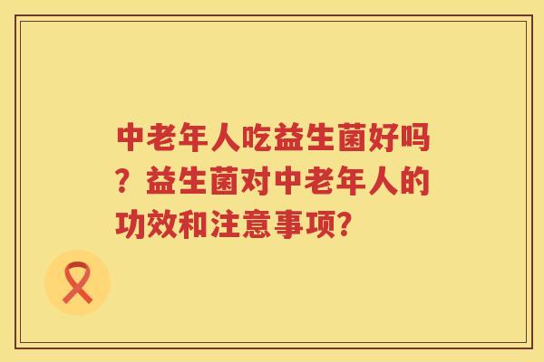 中老年人吃益生菌好吗?益生菌对中老年人的功效和注意事项? 中老年人吃益生菌好吗?益生菌对中老年人的功效和注意事项?
