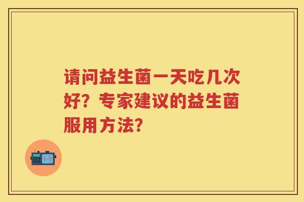 请问益生菌一天吃几次好?专家建议的益生菌服用方法? 请问益生菌一天吃几次好?专家建议的益生菌服用方法?