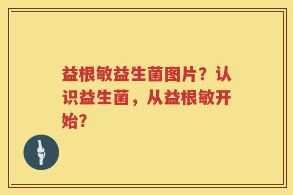 益根敏益生菌图片?认识益生菌,从益根敏开始? 益根敏益生菌图片?认识益生菌,从益根敏开始?