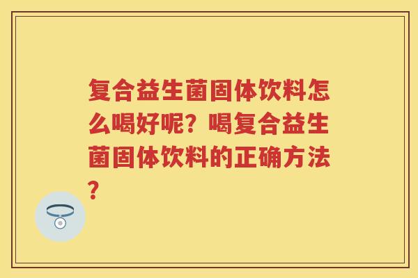 复合益生菌固体饮料怎么喝好呢?喝复合益生菌固体饮料的正确方法? 复合益生菌固体饮料怎么喝好呢?喝复合益生菌固体饮料的正确方法?