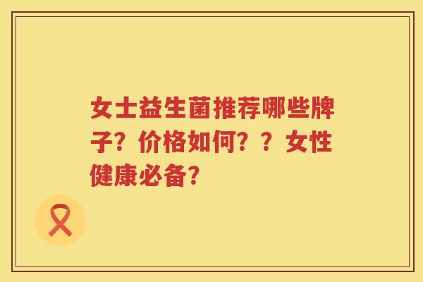 女士益生菌推荐哪些牌子?价格如何??女性健康必备? 女士益生菌推荐哪些牌子?价格如何??女性健康必备?