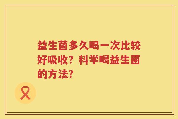 益生菌多久喝一次比较好吸收?科学喝益生菌的方法? 益生菌多久喝一次比较好吸收?科学喝益生菌的方法?