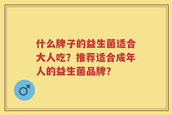 什么牌子的益生菌适合大人吃?推荐适合成年人的益生菌品牌? 什么牌子的益生菌适合大人吃?推荐适合成年人的益生菌品牌?