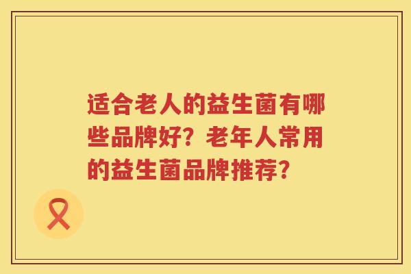 适合老人的益生菌有哪些品牌好?老年人常用的益生菌品牌推荐? 适合老人的益生菌有哪些品牌好?老年人常用的益生菌品牌推荐?