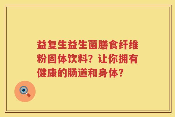 益复生益生菌膳食纤维粉固体饮料?让你拥有健康的肠道和身体? 益复生益生菌膳食纤维粉固体饮料?让你拥有健康的肠道和身体?