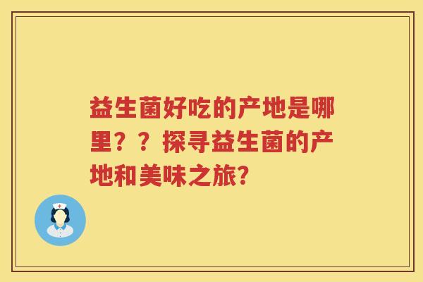 益生菌好吃的产地是哪里？？探寻益生菌的产地和美味之旅？