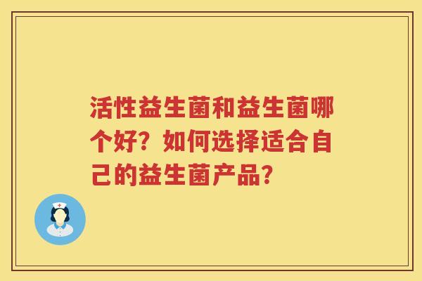 活性益生菌和益生菌哪个好?如何选择适合自己的益生菌产品? 活性益生菌和益生菌哪个好?如何选择适合自己的益生菌产品?