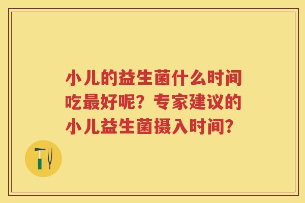 小儿的益生菌什么时间吃好呢？专家建议的小儿益生菌摄入时间？