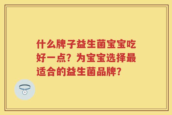 什么牌子益生菌宝宝吃好一点?为宝宝选择适合的益生菌品牌? 什么牌子益生菌宝宝吃好一点?为宝宝选择适合的益生菌品牌?