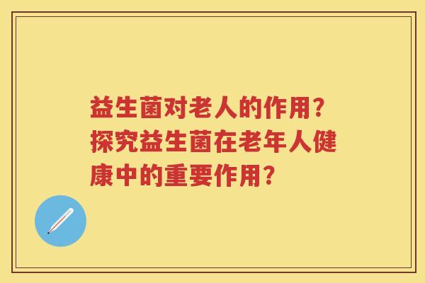 益生菌对老人的作用？探究益生菌在老年人健康中的重要作用？
