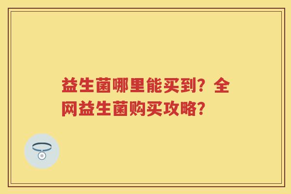 益生菌哪里能买到?全网益生菌购买攻略? 益生菌哪里能买到?全网益生菌购买攻略?