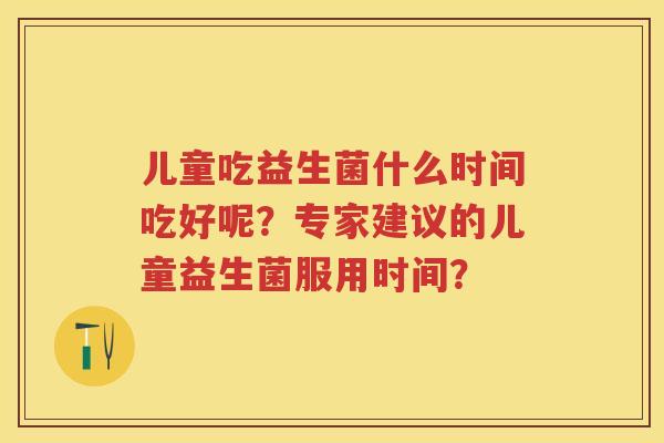 儿童吃益生菌什么时间吃好呢?专家建议的儿童益生菌服用时间? 儿童吃益生菌什么时间吃好呢?专家建议的儿童益生菌服用时间?