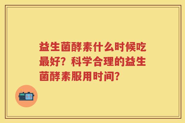 益生菌酵素什么时候吃好?科学合理的益生菌酵素服用时间? 益生菌酵素什么时候吃好?科学合理的益生菌酵素服用时间?