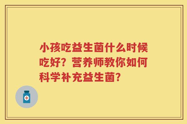 小孩吃益生菌什么时候吃好?营养师教你如何科学补充益生菌? 小孩吃益生菌什么时候吃好?营养师教你如何科学补充益生菌?