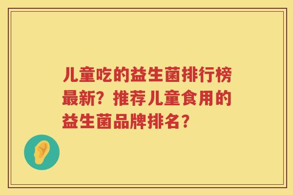儿童吃的益生菌排行榜新?推荐儿童食用的益生菌品牌排名? 儿童吃的益生菌排行榜新?推荐儿童食用的益生菌品牌排名?