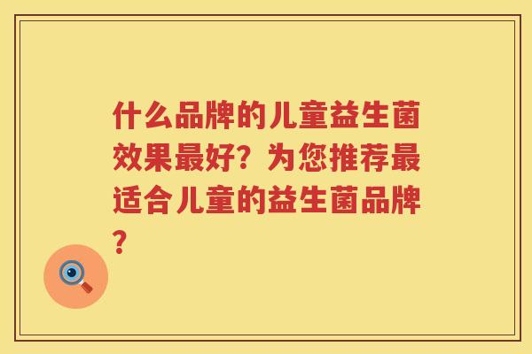 什么品牌的儿童益生菌效果好?为您推荐适合儿童的益生菌品牌? 什么品牌的儿童益生菌效果好?为您推荐适合儿童的益生菌品牌?