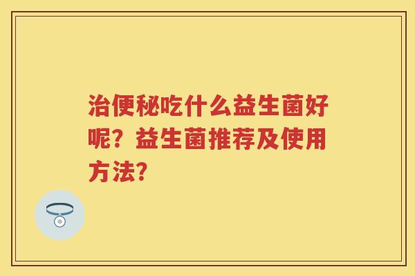 吃什么益生菌好呢?益生菌推荐及使用方法? 吃什么益生菌好呢?益生菌推荐及使用方法?
