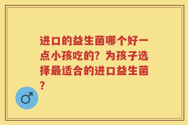 进口的益生菌哪个好一点小孩吃的?为孩子选择适合的进口益生菌? 进口的益生菌哪个好一点小孩吃的?为孩子选择适合的进口益生菌?