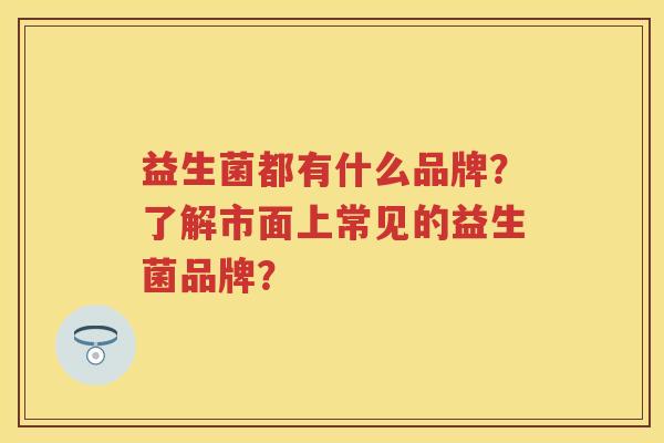 益生菌都有什么品牌？了解市面上常见的益生菌品牌？
