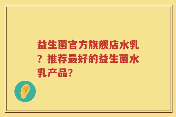 益生菌官方旗舰店水乳?推荐好的益生菌水乳产品? 益生菌官方旗舰店水乳?推荐好的益生菌水乳产品?