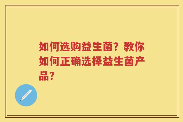 如何选购益生菌?教你如何正确选择益生菌产品? 如何选购益生菌?教你如何正确选择益生菌产品?