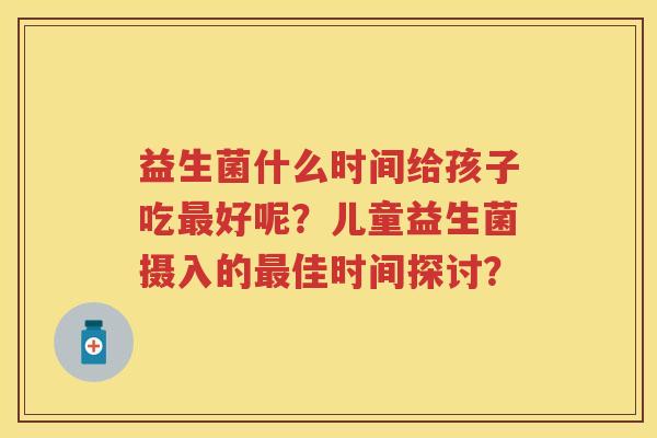 益生菌什么时间给孩子吃好呢?儿童益生菌摄入的佳时间探讨? 益生菌什么时间给孩子吃好呢?儿童益生菌摄入的佳时间探讨?