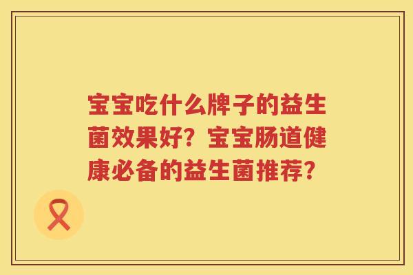 宝宝吃什么牌子的益生菌效果好?宝宝肠道健康必备的益生菌推荐? 宝宝吃什么牌子的益生菌效果好?宝宝肠道健康必备的益生菌推荐?