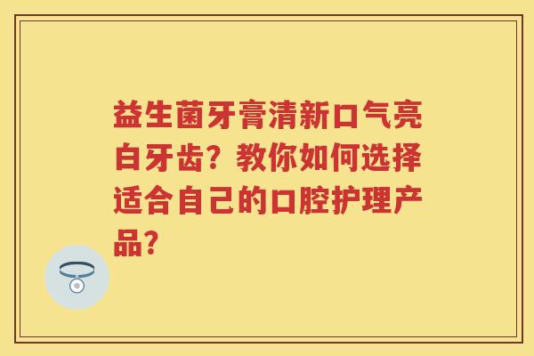益生菌牙膏清新口气亮白牙齿?教你如何选择适合自己的口腔护理产品? 益生菌牙膏清新口气亮白牙齿?教你如何选择适合自己的口腔护理产品?