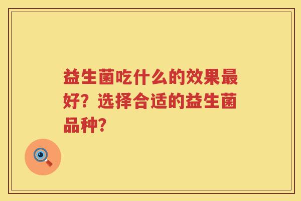 益生菌吃什么的效果好?选择合适的益生菌品种? 益生菌吃什么的效果好?选择合适的益生菌品种?