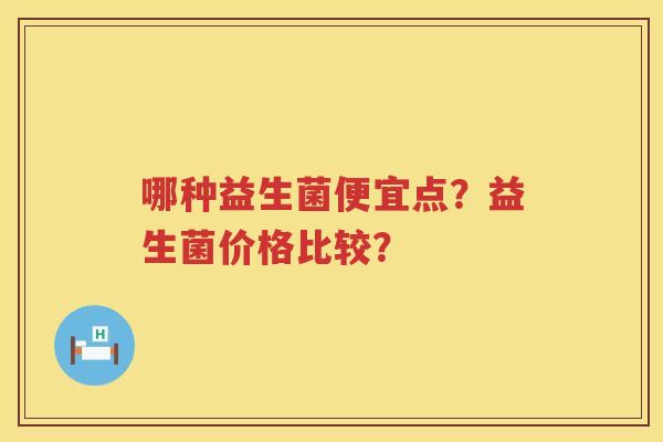 哪种益生菌便宜点?益生菌价格比较? 哪种益生菌便宜点?益生菌价格比较?
