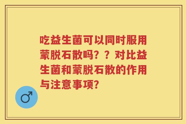 吃益生菌可以同时服用蒙脱石散吗??对比益生菌和蒙脱石散的作用与注意事项? 吃益生菌可以同时服用蒙脱石散吗??对比益生菌和蒙脱石散的作用与注意事项?