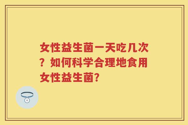 女性益生菌一天吃几次？如何科学合理地食用女性益生菌？