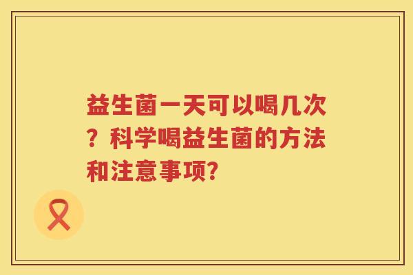 益生菌一天可以喝几次?科学喝益生菌的方法和注意事项? 益生菌一天可以喝几次?科学喝益生菌的方法和注意事项?