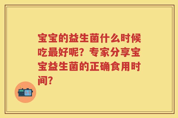 宝宝的益生菌什么时候吃好呢?专家分享宝宝益生菌的正确食用时间? 宝宝的益生菌什么时候吃好呢?专家分享宝宝益生菌的正确食用时间?