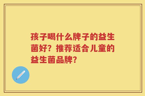 孩子喝什么牌子的益生菌好?推荐适合儿童的益生菌品牌? 孩子喝什么牌子的益生菌好?推荐适合儿童的益生菌品牌?
