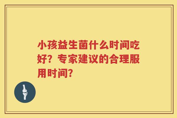 小孩益生菌什么时间吃好?专家建议的合理服用时间? 小孩益生菌什么时间吃好?专家建议的合理服用时间?