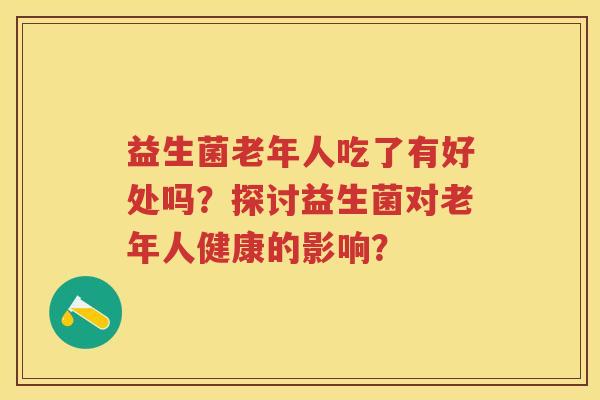 益生菌老年人吃了有好处吗?探讨益生菌对老年人健康的影响? 益生菌老年人吃了有好处吗?探讨益生菌对老年人健康的影响?